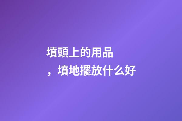 墳頭上的用品，墳地擺放什么好